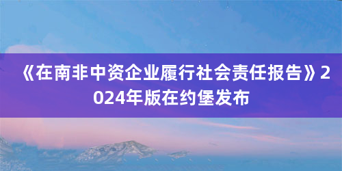 《在南非中资企业履行社会责任报告》2024年版在约堡发布