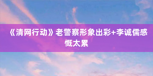 《清网行动》老警察形象出彩 李诚儒感慨太累