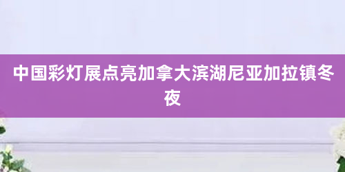 中国彩灯展点亮加拿大滨湖尼亚加拉镇冬夜
