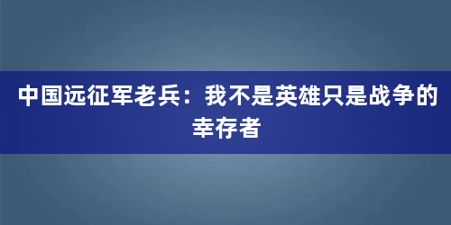 中国远征军老兵：我不是英雄只是战争的幸存者