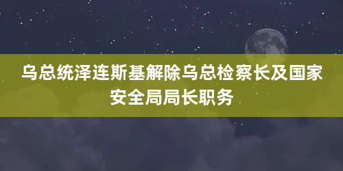 乌总统泽连斯基解除乌总检察长及国家安全局局长职务
