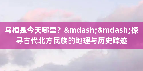 乌桓是今天哪里？——探寻古代北方民族的地理与历史踪迹