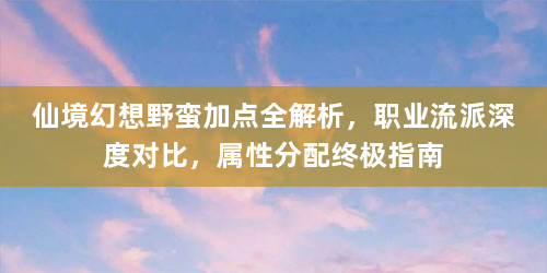仙境幻想野蛮加点全解析，职业流派深度对比，属性分配终极指南
