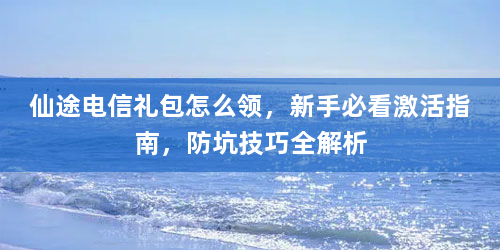 仙途电信礼包怎么领，新手必看激活指南，防坑技巧全解析