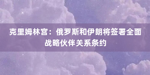 克里姆林宫：俄罗斯和伊朗将签署全面战略伙伴关系条约