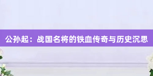 公孙起：战国名将的铁血传奇与历史沉思