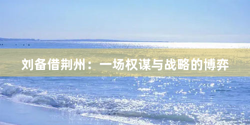 刘备借荆州：一场权谋与战略的博弈