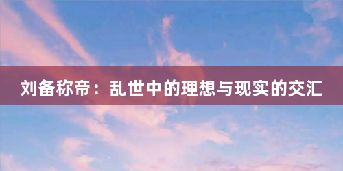 刘备称帝：乱世中的理想与现实的交汇