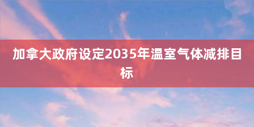 加拿大政府设定2035年温室气体减排目标