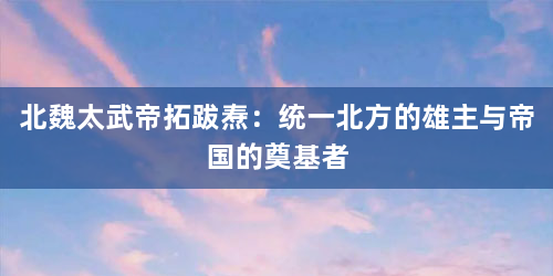 北魏太武帝拓跋焘：统一北方的雄主与帝国的奠基者