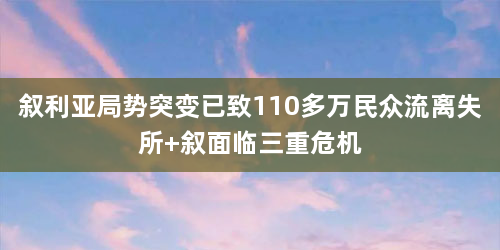 叙利亚局势突变已致110多万民众流离失所 叙面临三重危机