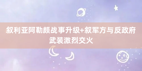 叙利亚阿勒颇战事升级 叙军方与反政府武装激烈交火