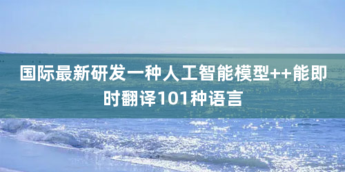 国际最新研发一种人工智能模型  能即时翻译101种语言