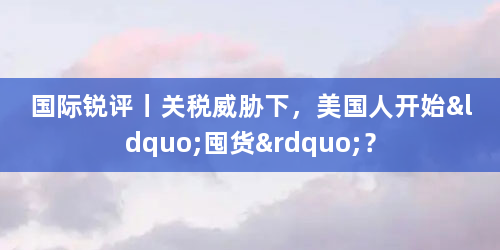 国际锐评丨关税威胁下，美国人开始“囤货”？
