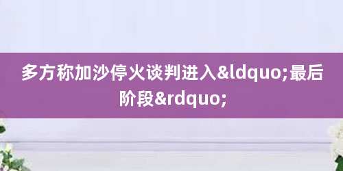 多方称加沙停火谈判进入“最后阶段”