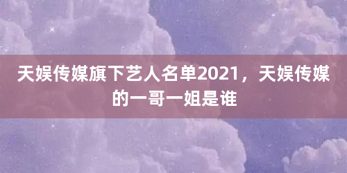 天娱传媒旗下艺人名单2021,天娱传媒的一哥一姐是谁 - 娱乐新闻 - 权重目录