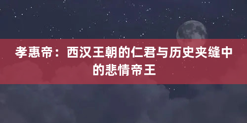 孝惠帝:西汉王朝的仁君与历史夹缝中的悲情帝王