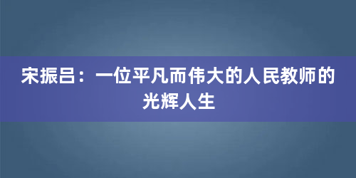 宋振吕：一位平凡而伟大的人民教师的光辉人生