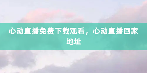 心动直播免费下载观看，心动直播回家地址