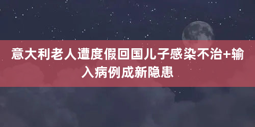 意大利老人遭度假回国儿子感染不治 输入病例成新隐患