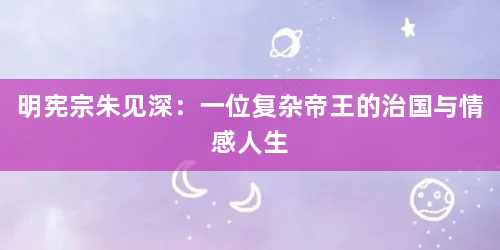 明宪宗朱见深：一位复杂帝王的治国与情感人生