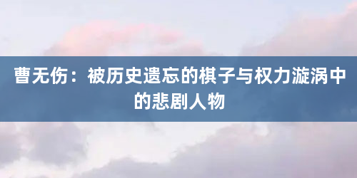 曹无伤：被历史遗忘的棋子与权力漩涡中的悲剧人物