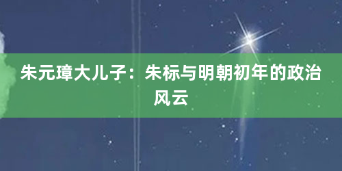 朱元璋大儿子：朱标与明朝初年的政治风云