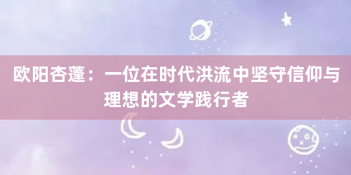 欧阳杏蓬：一位在时代洪流中坚守信仰与理想的文学践行者
