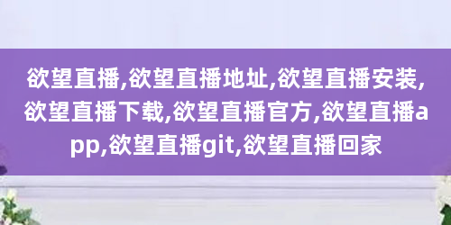 欲望直播,欲望直播地址,欲望直播安装,欲望直播下载,欲望直播官方,欲望直播app,欲望直播git,欲望直播回家