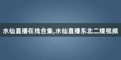 水仙直播在线合集,水仙直播东北二嫂视频