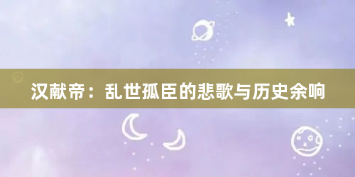 汉献帝：乱世孤臣的悲歌与历史余响