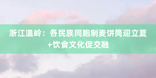 浙江温岭：各民族同胞制麦饼筒迎立夏 饮食文化促交融