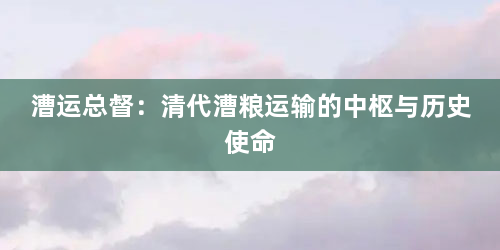 漕运总督：清代漕粮运输的中枢与历史使命