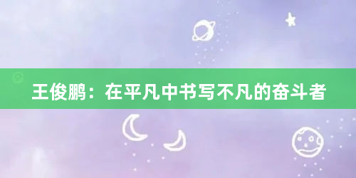 王俊鹏：在平凡中书写不凡的奋斗者