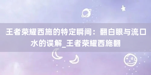 王者荣耀西施的特定瞬间：翻白眼与流口水的误解_王者荣耀西施翻