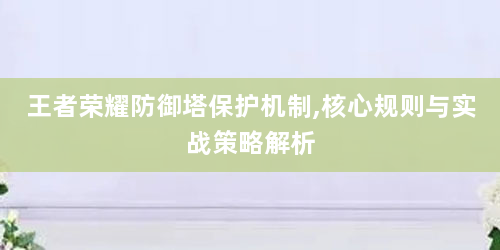 王者荣耀防御塔保护机制,核心规则与实战策略解析