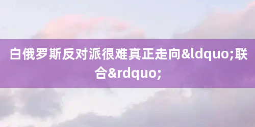 白俄罗斯反对派很难真正走向“联合”
