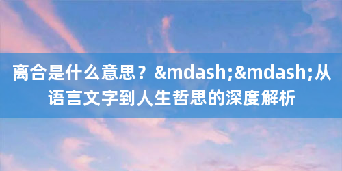 离合是什么意思？——从语言文字到人生哲思的深度解析