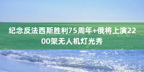 纪念反法西斯胜利75周年 俄将上演2200架无人机灯光秀