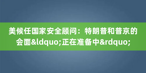美候任国家安全顾问：特朗普和普京的会面“正在准备中”