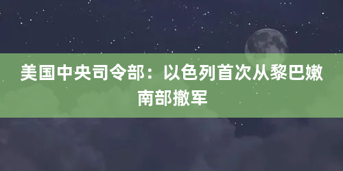 美国中央司令部：以色列首次从黎巴嫩南部撤军