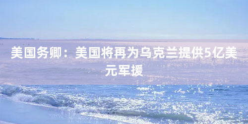 美国务卿：美国将再为乌克兰提供5亿美元军援