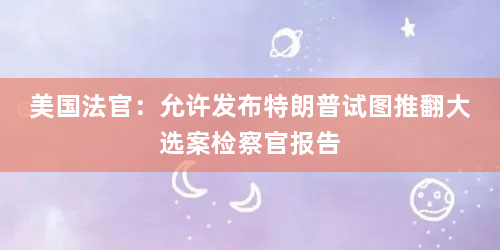 美国法官：允许发布特朗普试图推翻大选案检察官报告