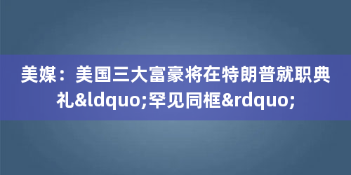 美媒：美国三大富豪将在特朗普就职典礼“罕见同框”