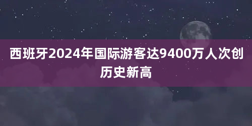 西班牙2024年国际游客达9400万人次创历史新高