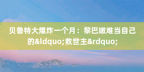 贝鲁特大爆炸一个月：黎巴嫩难当自己的“救世主”