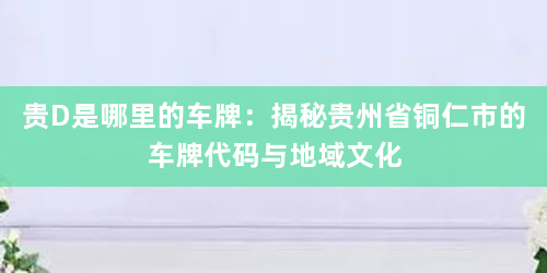 贵D是哪里的车牌:揭秘贵州省铜仁市的车牌代码与地域文化