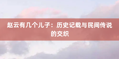 赵云有几个儿子：历史记载与民间传说的交织
