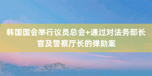 韩国国会举行议员总会 通过对法务部长官及警察厅长的弹劾案