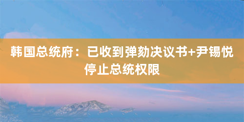韩国总统府：已收到弹劾决议书 尹锡悦停止总统权限